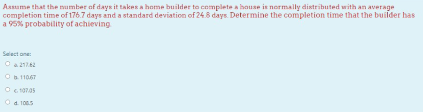 Assume that the number of days it takes a home builder to complete a house is normally distributed with an average
completion time of 176.7 days and a standard deviation of 24.8 days. Determine the completion time that the builder has
a 95% probability of achieving.
Select one:
O a. 217.62
O b. 110.67
O . 107.05
d. 108.5
