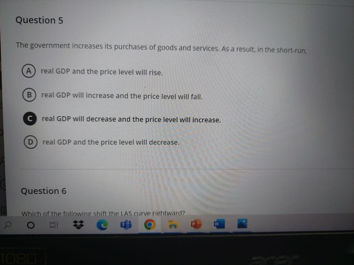 EX
Question 5
The government increases its purchases of goods and services. As a result, in the short-run,
A real GDP and the price level will rise.
B
с
real GDP will increase and the price level will fall.
real GDP will decrease and the price level will increase.
D real GDP and the price level will decrease.
Question 6
Which of the following shift the LAS curve rightward?
e T
h
ww
HAMA