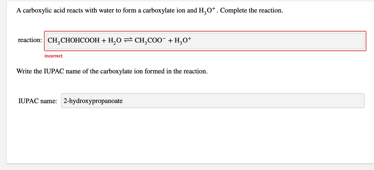 A carboxylic acid reacts with water to form a carboxylate ion and H,0+. Complete the reaction.
reaction: CH,CHOHCOOH + H,0 CH,CO0¯ + H,O*
Incorrect
Write the IUPAC name of the carboxylate ion formed in the reaction.
IUPAC name: 2-hydroxypropanoate
