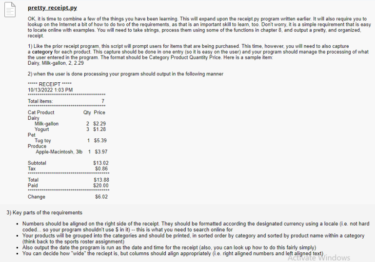 pretty_receipt.py.
OK, it is time to combine a few of the things you have been learning. This will expand upon the receipt.py program written earlier. It will also require you to
lookup on the Internet a bit of how to do two of the requirements, as that is an important skill to learn, too. Don't worry, it is a simple requirement that is easy
to locate online with examples. You will need to take strings, process them using some of the functions in chapter 8, and output a pretty, and organized,
receipt.
1) Like the prior receipt program, this script will prompt users for items that are being purchased. This time, however, you will need to also capture
a category for each product. This capture should be done in one entry (so it is easy on the user) and your program should manage the processing of what
the user entered in the program. The format should be Category Product Quantity Price. Here is a sample item:
Dairy, Milk-gallon, 2, 2.29
2) when the user is done processing your program should output in the following manner
***** RECEIPT ****.
10/13/2022 1:03 PM
Total items:
Cat Product
Dairy
Milk-gallon
Yogurt
Pet
Tug toy
1 $5.39
Apple-Macintosh, 3lb 1 $3.97
Produce
Subtotal
Tax
Total
Paid
7
Qty Price
2 $2.29
3 $1.28
Change
$13.02
$0.86
$13.88
$20.00
$6.02
3) Key parts of the requirements
• Numbers should be aligned on the right side of the receipt. They should be formatted according the designated currency using a locale (i.e. not hard
coded... so your program shouldn't use $ in it) -- this is what you need to search online for
• Your products will be grouped into the categories and should be printed, in sorted order by category and sorted by product name within a category
(think back to the sports roster assignment)
Also output the date the program is run as the date and time for the receipt (also, you can look up how to do this fairly simply)
You can decide how "wide" the reciept is, but columns should align appropriately (i.e. right aligned numbers and left
left alignede vindows
text)