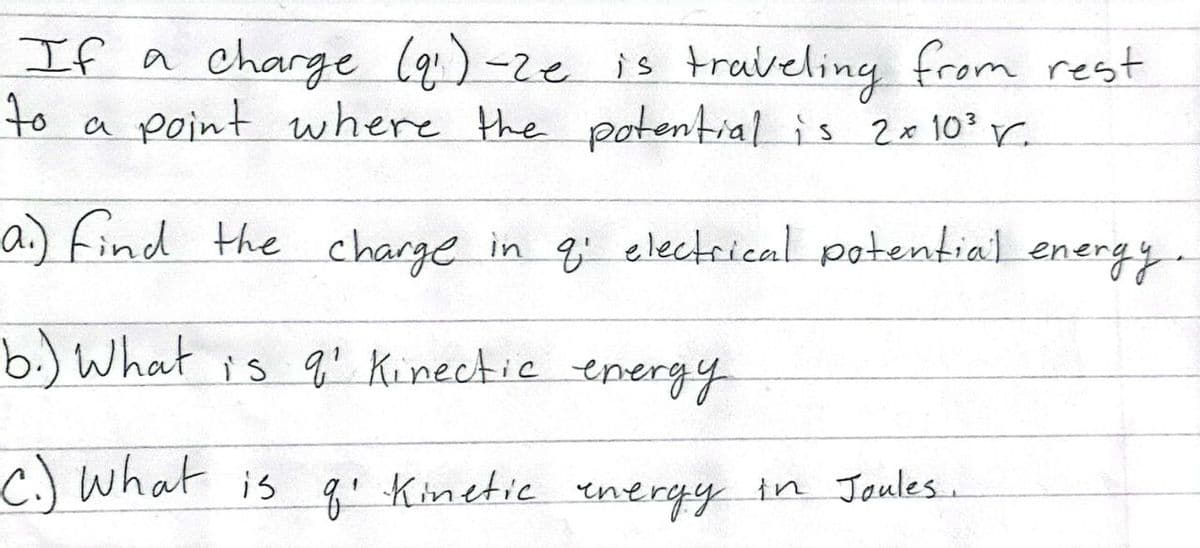 If a charge (9₁)-Ze is traveling from rest
to a point where the potential is 2x10³ r.
a) find the charge in q: electrical potential energy.
b.) What is q' Kinectic energy
c.) What is q₁ Kinetic energy in Joules.