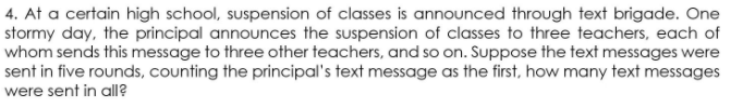 4. At a certain high school, suspension of classes is announced through text brigade. One
stormy day, the principal announces the suspension of classes to three teachers, each of
whom sends this message to three other teachers, and so on. Suppose the text messages were
sent in five rounds, counting the principal's text message as the first, how many text messages
were sent in all?
