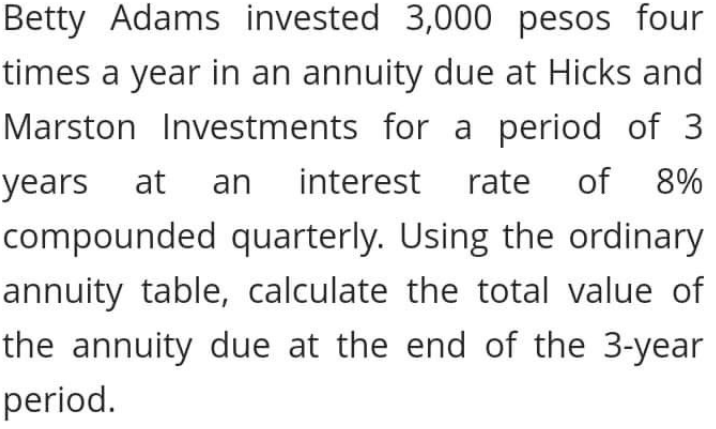 Betty Adams invested 3,000 pesos four
times a year in an annuity due at Hicks and
Marston Investments for a period of 3
years at an
interest rate
of 8%
compounded quarterly. Using the ordinary
annuity table, calculate the total value of
the annuity due at the end of the 3-year
period.
