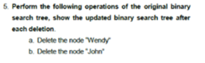 5. Perform the folowing operations of the original binary
search tree, show the updated binary search tree after
each deletion.
a. Delete the node Wendy
b. Delete the node "John"
