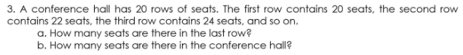 3. A conference hall has 20 rows of seats. The first row contains 20 seats, the second row
contains 22 seats, the third row contains 24 seats, and so on.
a. How many seats are there in the last row?
b. How many seats are there in the conference hall?
