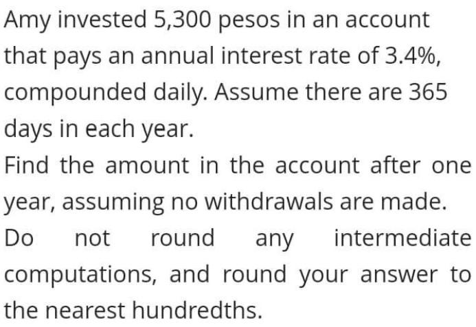 Amy invested 5,300 pesos in an account
that pays an annual interest rate of 3.4%,
compounded daily. Assume there are 365
days in each year.
Find the amount in the account after one
year, assuming no withdrawals are made.
Do
not
round
any
intermediate
computations, and round your answer to
the nearest hundredths.
