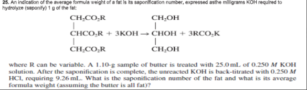 25. An indlcation of the average formula weight of a fat is its saponification number, expressed asthe mlligrams KOH requlred to
hydrolyze (saponify) 1 g of the fat:
CH,CO,R
CH,OH
CHCO,R + 3KOH → CHOH + 3RCO,K
CH;CO,R
CH,OH
where R can be variable. A 1.10-g sample of butter is treated with 25.0 mL of 0.250 M KOH
solution. After the saponification is complete, the unreacted KOH is back-titrated with O.250 M
HCI, requiring 9.26 mL. What is the saponification number of the fat and what is its average
formula weight (assuming the butter is all fat)?
