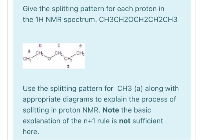 Give the splitting pattern for each proton in
the 1H NMR spectrum. CH3CH2OCH2CH2CH3
CH₂
d
CH₂
Use the splitting pattern for CH3 (a) along with
appropriate diagrams to explain the process of
splitting in proton NMR. Note the basic
explanation of the n+1 rule is not sufficient
here.