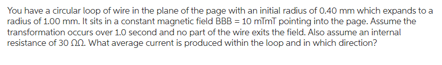 You have a circular loop of wire in the plane of the page with an initial radius of 0.40 mm which expands to a
radius of 1.00 mm. It sits in a constant magnetic field BBB = 10 mTmT pointing into the page. Assume the
transformation occurs over 1.0 second and no part of the wire exits the field. Also assume an internal
resistance of 30 2. What average current is produced within the loop and in which direction?