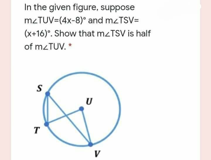 In the given figure, suppose
M2TUV=(4x-8)° and mzTSV=
(x+16)°. Show that mzTSV is half
of mzTUV. *
S
U
T
V
