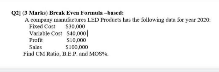 Q2] (3 Marks) Break Even Formula -based:
A company manufactures LED Products has the following data for year 2020:
Fixed Cost
$30,000
Variable Cost $40,000||
Profit
S10,000
$100,000
Find CM Ratio, B.E.P. and MOS%.
Sales
