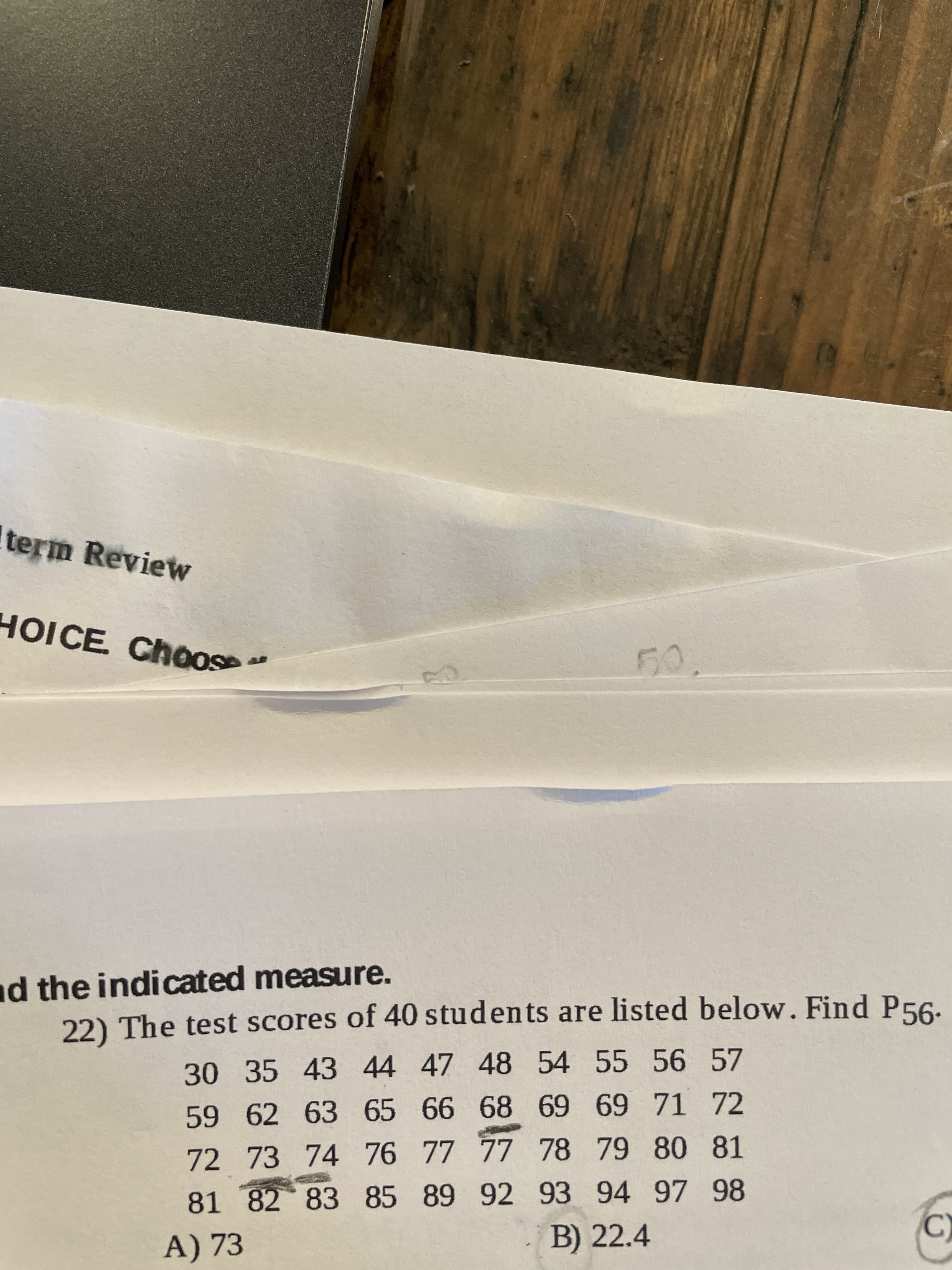 The test scores of 40 students are listed below. Find P56.
30 35 43 44 47 48 54 55 56 57
59 62 63 65 66 68 69 69 71 72
72 73 74 76 77 77 78 79 80 81
81 82 83 85 89 92 93 94 97 98
A) 73
B) 22.4
C)
