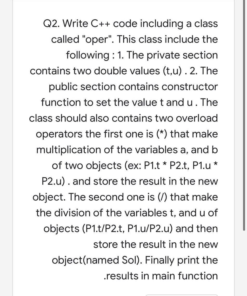 Q2. Write C++ code including a class
called "oper". This class include the
following : 1. The private section
contains two double values (t,u) . 2. The
public section contains constructor
function to set the value t and u. The
class should also contains two overload
operators the first one is (*) that make
multiplication of the variables a, and b
of two objects (ex: P1.t * P2.t, P1.u *
P2.u). and store the result in the new
object. The second one is (/) that make
the division of the variables t, and u of
objects (P1.t/P2.t, P1.u/P2.u) and then
store the result in the new
object(named Sol). Finally print the
.results in main function
