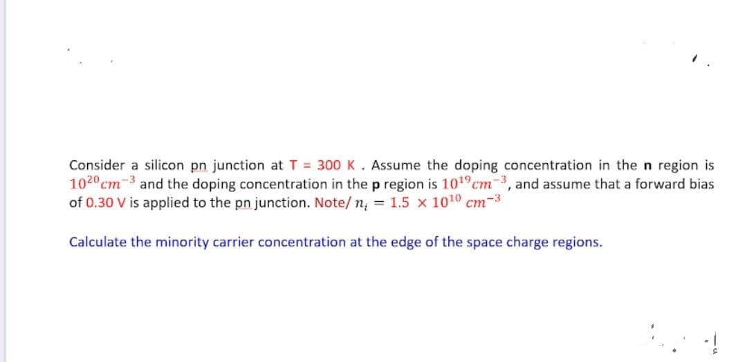 Consider a silicon pn junction at T = 300 K. Assume the doping concentration in the n region is
1020cm-3 and the doping concentration in the p region is 101°cm3, and assume that a forward bias
of 0.30 V is applied to the pn junction. Note/ n; = 1.5 x 1010 cm-3
Calculate the minority carrier concentration at the edge of the space charge regions.
