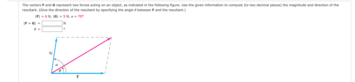 The vectors F and G represent two forces acting on an object, as indicated in the following figure. Use the given information to compute (to two decimal places) the magnitude and direction of the
resultant. (Give the direction of the resultant by specifying the angle 0 between F and the resultant.)
|F| = 6 N, |G| = 5 N, a = 70°
|F + G| =
G
F
