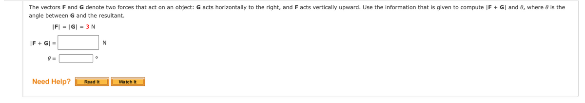 The vectors F and G denote two forces that act on an object: G acts horizontally to the right, and F acts vertically upward. Use the information that is given to compute |F + G| and 0, where 0 is the
angle between G and the resultant.
|F| =
|G|
= 3 N
|F + G| =
%D
Need Help?
Watch It
Read It
