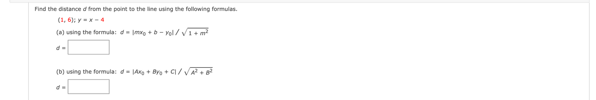 Find the distance d from the point to the line using the following formulas.
(1, 6); y = x
- 4
(a) using the formula: d = |mx, + b – Yol / V1 + m?
d =
(b) using the formula: d = |Axo + Byo + C| / VA? + B2
d =
