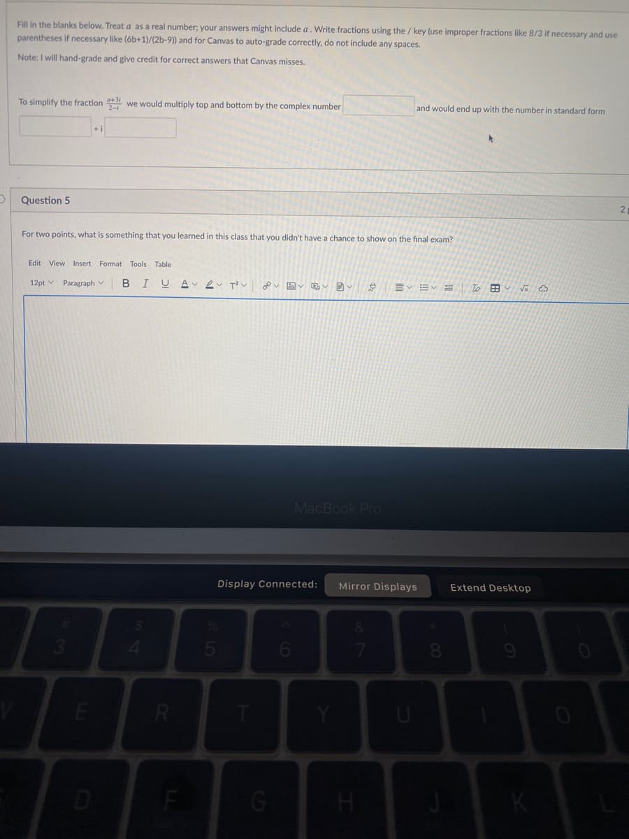 Fill in the blanks below. Treat a as a real number; your answers might include a. Write fractions using the / key (use improper fractions like 8/3 if necessary and use
parentheses if necessary like (6b+1)/(2b-9)) and for Canvas to auto-grade correctly, do not include any spaces.
Note: I will hand-grade and give credit for correct answers that Canvas misses.
To simplify the fraction 3 we would multiply top and bottom by the complex number
and would end up with the number in standard form
Question 5
For two points, what is something that you learned in this class that you didn't have a chance to show on the final exam?
Edit View Insert Format Tools Table
12pt v Paragraph v
B
I U
v図v v v
ニv=v
To 田
MacBook Pro
Display Connected:
Mirror Displays
Extend Desktop
5
D
G
