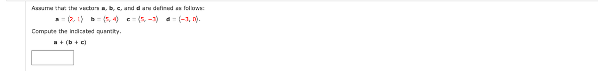 Assume that the vectors a, b, c, and d are defined as follows:
= (2, 1)
b = (5, 4)
= (5, -3) d = (-3, 0).
a =
C =
Compute the indicated quantity.
a + (b + c)
