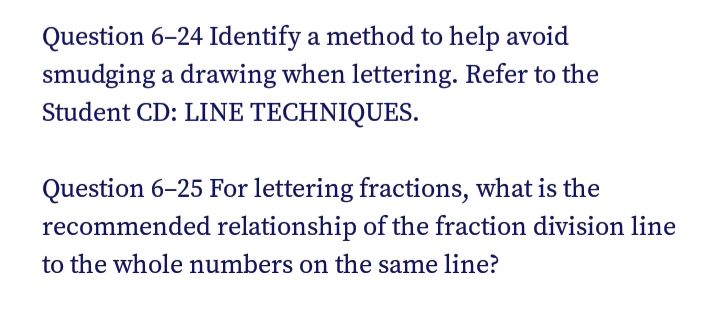 Question 6–24 Identify a method to help avoid
smudging a drawing when lettering. Refer to the
Student CD: LINE TECHNIQUES.
Question 6–25 For lettering fractions, what is the
recommended relationship of the fraction division line
to the whole numbers on the same line?
