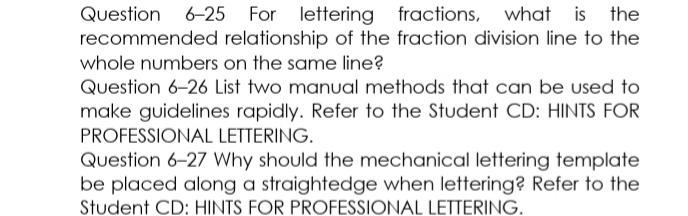 Question
6-25 For lettering fractions, what is the
recommended relationship of the fraction division line to the
whole numbers on the same line?
Question 6-26 List two manual methods that can be used to
make guidelines rapidly. Refer to the Student CD: HINTS FOR
PROFESSIONAL LETTERING.
Question 6-27 Why should the mechanical lettering template
be placed along a straightedge when lettering? Refer to the
Student CD: HINTS FOR PROFESSIONAL LETTERING.
