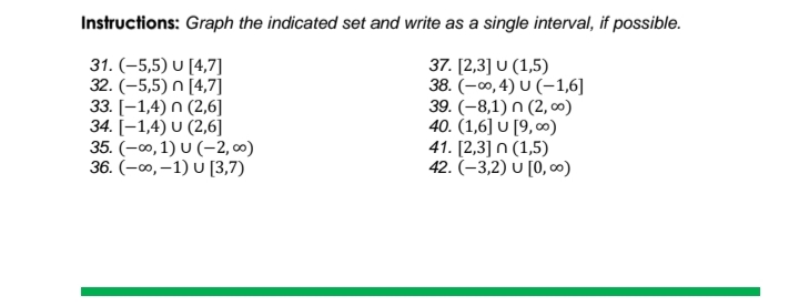 Instructions: Graph the indicated set and write as a single interval, if possible.
31. (-5,5) U [4,7]
32. (-5,5) n [4,7]
33. [-1,4) n (2,6]
34. [–1,4) U (2,6]
35. (-00, 1) U (–-2, ∞)
36. (-0, –1) U [3,7)
37. [2,3] U (1,5)
38. (-00, 4) U (–1,6]
39. (-8,1) n (2, o)
40. (1,6] U [9, ∞)
41. [2,3] n (1,5)
42. (–3,2) U [0, c0)
