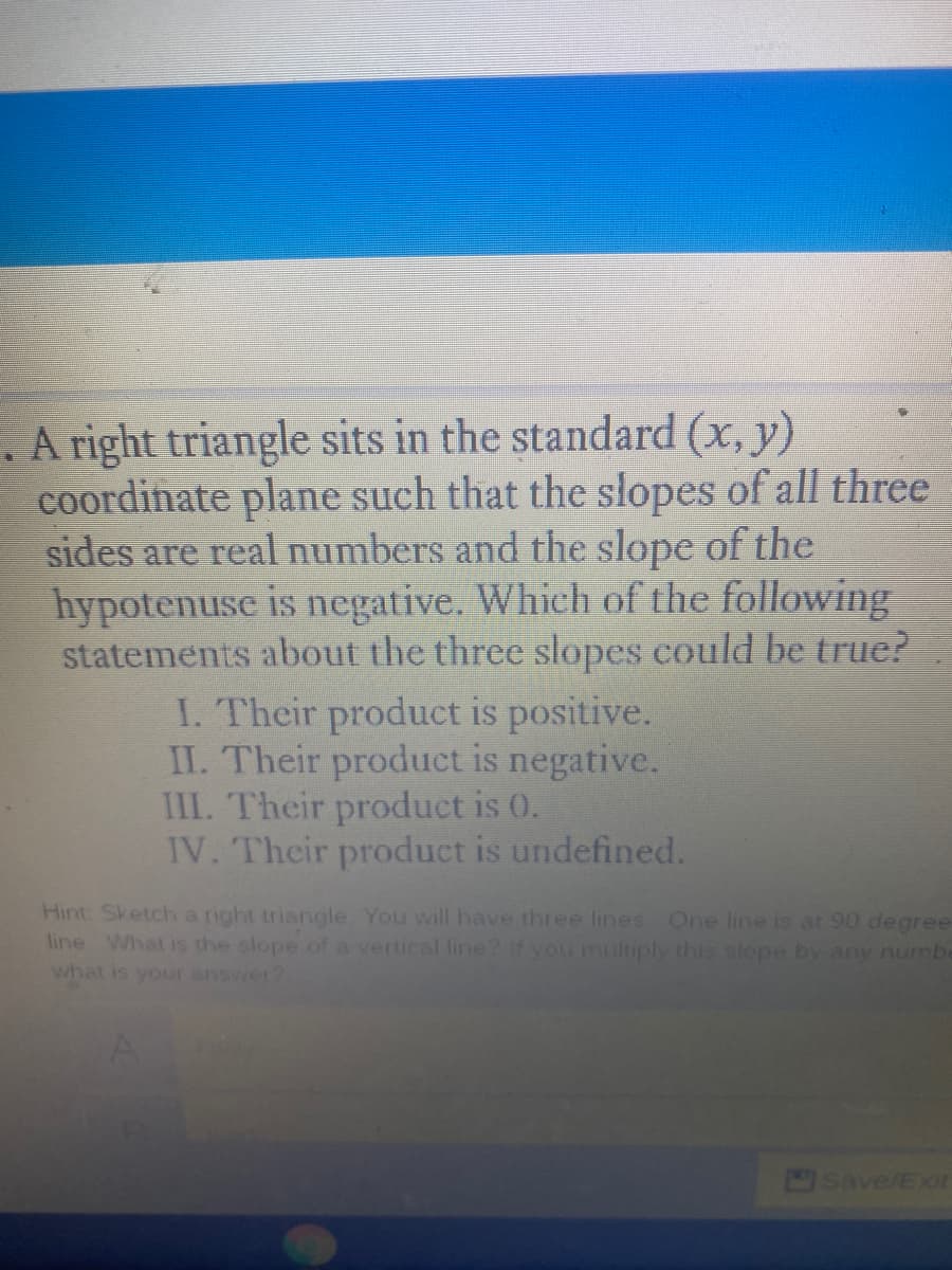 E. A right triangle sits in the standard (x, y)
coordinate plane such that the slopes of all three
sides are real numbers and the slope of the
hypotenuse is negative. Which of the following
statements about the three slopes could be true?
I. Their product is positive.
II. Their product is negative.
III. Their product is 0.
IV. Their product is undefined.
Hint Sketch a right triangle You will have three lines One line is at 90 degree
line What is the slope of a vertical line? If you multiply this slope by any numbe
what is your answer?
Save/Exit
