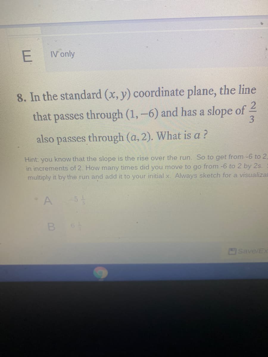 V only
8. In the standard (x, y) coordinate plane, the line
that passes through (1, –6) and has a slope of 2
3
also passes through (a, 2). What is a ?
Hint: you know that the slope is the rise over the run. So to get from -6 to 2
in increments of 2. How many times did you move to go from -6 to 2 by 2s
multiply it by the run and add it to your initial x. Always sketch for a visualizal
A
Save/Ex
