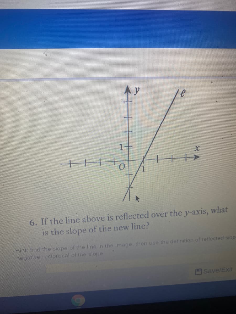 y
十||+
6. If the line above is reflected over the y-axis, what
is the slope of the new line?
Hint find the slope of the line in the image. then use the definition of reflected slop
negative reciprocal of the slope
Save/Exit
十十+
