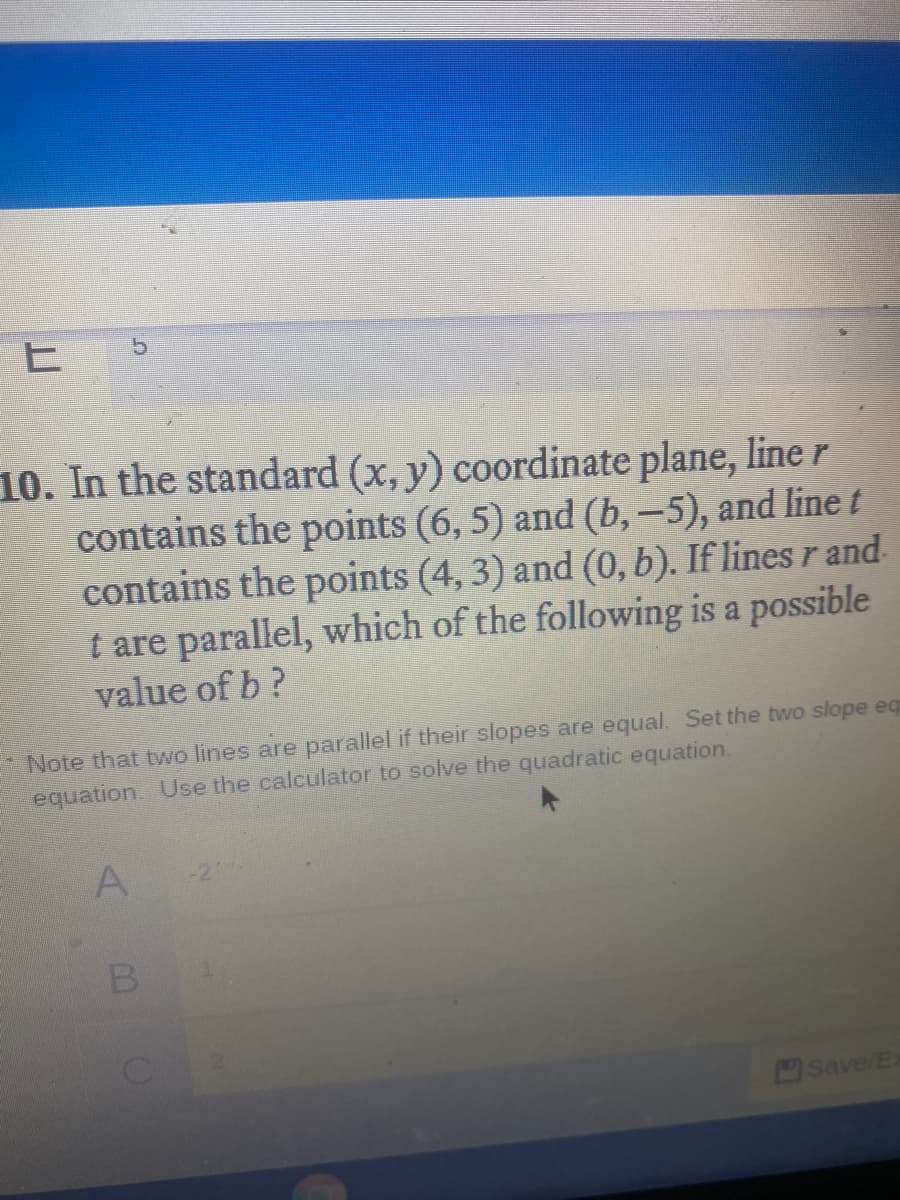 10. In the standard (x, y) coordinate plane, line r
contains the points (6, 5) and (b,-5), and line t
contains the points (4, 3) and (0, b). If lines r and
t are parallel, which of the following is a possible
value of b?
Note that two lines are parallel if their slopes are equal. Set the two slope eq
equation. Use the calculator to solve the quadratic equation.
A.
-2
B
Save/E
