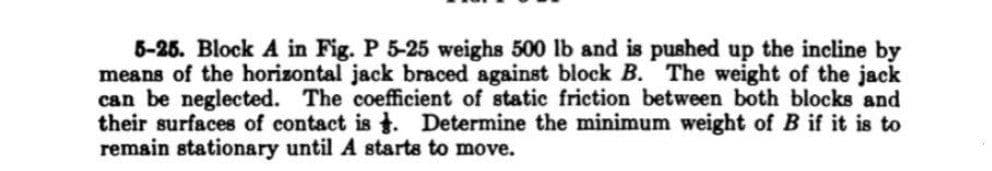 5-25. Block A in Fig. P 5-25 weighs 500 lb and is pushed up the incline by
means of the horizontal jack braced against block B. The weight of the jack
can be neglected. The coefficient of static friction between both blocks and
their surfaces of contact is. Determine the minimum weight of B if it is to
remain stationary until A starts to move.