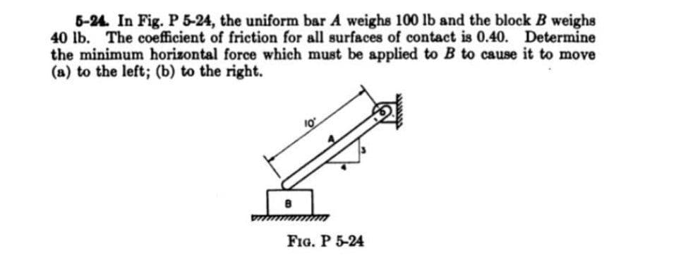 5-24. In Fig. P 5-24, the uniform bar A weighs 100 lb and the block B weighs
40 lb. The coefficient of friction for all surfaces of contact is 0.40. Determine
the minimum horizontal force which must be applied to B to cause it to move
(a) to the left; (b) to the right.
FIG. P 5-24
