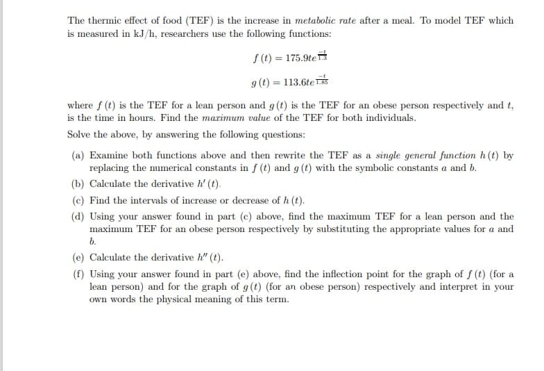 The thermic effect of food (TEF) is the increase in metabolic rate after a meal. To model TEF which
is measured in kJ/h, researchers use the following functions:
S (t) = 175.9te
9 (t) = 113.6te
where f (t) is the TEF for a lean person and g (t) is the TEF for an obese person respectively and t,
is the time in hours. Find the marimum value of the TEF for both individuals.
Solve the above, by answering the following questions:
(a) Examine both functions above and then rewrite the TEF as a single general function h (t) by
replacing the numerical constants in f (t) and g (t) with the symbolic constants a and b.
(b) Calculate the derivative h' (t).
(c) Find the intervals of increase or decrease of h (t).
(d) Using your answer found in part (c) above, find the maximum TEF for a lean person and the
maximum TEF for an obese person respectively by substituting the appropriate values for a and
b.
(e) Calculate the derivative h" (t).
(f) Using your answer found in part (e) above, find the inflection point for the graph of f (t) (for a
lean person) and for the graph of g(t) (for an obese person) respectively and interpret in your
own words the physical meaning of this term.
