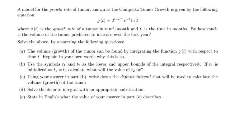 A model for the growth rate of tumor, known as the Gompertz Tumor Growth is given by the following
equation:
g (t) = 21-ee- In 2
where g (t) is the growth rate of a tumor in mm3 /month and t, is the time in months. By how much
is the volume of the tumor predicted to increase over the first year?
Solve the above, by answering the following questions:
(a) The volume (growth) of the tumor can be found by integrating the function g (t) with respect to
time t. Explain in your own words why this is so.
(b) Use the symbols tį and t2 as the lower and upper bounds of the integral respectively. If ti is
initialized as ti = 0, calculate what will the value of t2 be?
(c) Using your answer in part (b), write down the definite integral that will be used to calculate the
volume (growth) of the tumor.
(d) Solve the definite integral with an appropriate substitution.
(e) State in English what the value of your answer in part (e) describes.
