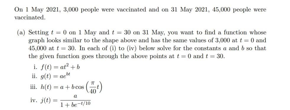 On 1 May 2021, 3,000 people were vaccinated and on 31 May 2021, 45,000 people were
vaccinated.
(a) Setting t = 0 on 1 May and t 30 on 31 May, you want to find a function whose
graph looks similar to the shape above and has the same values of 3,000 at t = 0 and
45,000 at t = 30. In each of (i) to (iv) below solve for the constants a and b so that
the given function goes through the above points at t = 0 and t = 30.
at? + b
i. f(t)
ii. g(t)
aebt
iii. h(t)
= a + b cos
40)
a
iv. j(t)
1+ be-t/10
