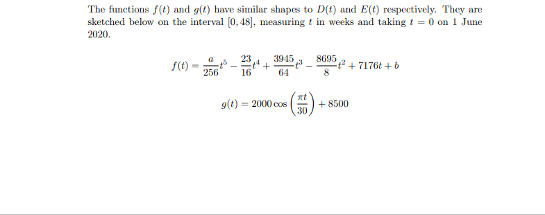 The functions f(t) and g(t) have similar shapes to D(t) and E(t) respectively. They are
sketched below on the interval [0, 48], measuring t in weeks and taking t = 0 on 1 June
2020.
23
+
16
3945 3
8695 2 + 7176t +b
a
f(t) =
256
64
g(t) = 2000 cos
30
+ 8500
