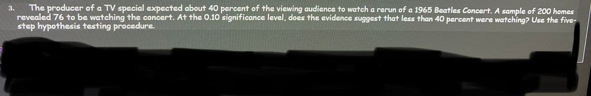 The producer of a TV special expected about 40 percent of the viewing audience to watch a rerun of a 1965 Beatles Concert. A sample of 200 homes
revealed 76 to be watching the concert. At the 0.10 significance level, does the evidence suggest that less than 40 percent were watching? Use the five-
step hypothesis testing procedure.
3.
