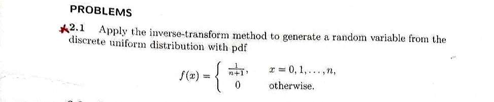 PROBLEMS
*2.1 Apply the inverse-transform method to generate a random variable from the
discrete uniform distribution with pdf
J(x) = { "
n+1)
x = 0, 1,...,n,
otherwise.
