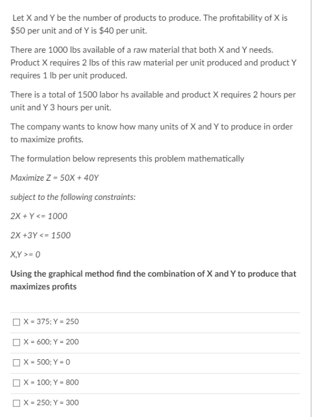 Let X and Y be the number of products to produce. The profitability of X is
$50 per unit and of Y is $40 per unit.
There are 1000 lbs available of a raw material that both X and Y needs.
Product X requires 2 lbs of this raw material per unit produced and product Y
requires 1 Ib per unit produced.
There is a total of 1500 labor hs available and product X requires 2 hours per
unit and Y 3 hours per unit.
The company wants to know how many units of X and Y to produce in order
to maximize profits.
The formulation below represents this problem mathematically
Maximize Z = 50X + 40Y
subject to the following constraints:
2X + Y<= 1000
2X +3Y <= 1500
X,Y >= 0
Using the graphical method find the combination of X and Y to produce that
maximizes profits
OX = 375; Y = 250
OX = 600; Y = 200
OX = 500; Y = 0
OX = 100; Y = 800
OX = 250; Y = 300
%3D
