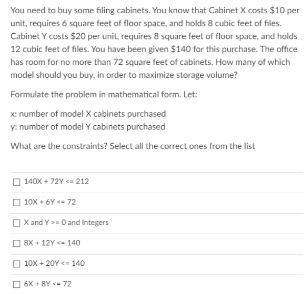 You need to buy some filing cabinets. You know that Cabinet X costs $10 per
unit, requires 6 square feet of floor space, and holds 8 cubic feet of files.
Cabinet Y costs $20 per unit, requires 8 square feet of floor space, and holds
12 cubic feet of files. You have been given $140 for this purchase. The office
has room for no more than 72 square feet of cabinets. How many of which
model should you buy, in order to maximize storage volume?
Formulate the problem in mathematical form. Let:
x: number of model X cabinets purchased
y: number of model Y cabinets purchased
What are the constraints? Select all the correct ones from the list
O 140X + 72Y <= 212
O 10X + 6Y <= 72
O X and Y >= 0 and Integers
8X + 12Y <= 140
10X + 20Y <= 140
6X + 8Y <= 72
