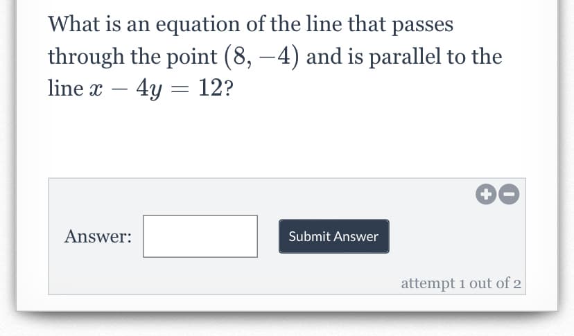 What is an equation of the line that passes
through the point (8, −4) and is parallel to the
line x - 4y = 12?
Answer:
Submit Answer
+
attempt 1 out of 2