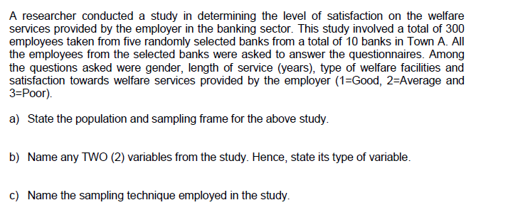 A researcher conducted a study in determining the level of satisfaction on the welfare
services provided by the employer in the banking sector. This study involved a total of 300
employees taken from five randomly selected banks from a total of 10 banks in Town A. All
the employees from the selected banks were asked to answer the questionnaires. Among
the questions asked were gender, length of service (years), type of welfare facilities and
satisfaction towards welfare services provided by the employer (1=Good, 2=Average and
3=Poor).
a) State the population and sampling frame for the above study.
b) Name any TWO (2) variables from the study. Hence, state its type of variable.
c) Name the sampling technique employed in the study.
