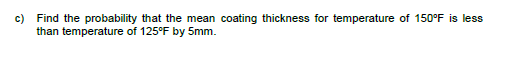 c) Find the probability that the mean coating thickness for temperature of 150°F is less
than temperature of 125°F by 5mm.
