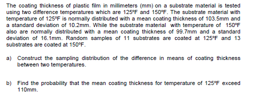 The coating thickness of plastic film in millimeters (mm) on a substrate material is tested
using two difference temperatures which are 125°F and 150°F. The substrate material with
temperature of 125°F is normally distributed with a mean coating thickness of 103.5mm and
a standard deviation of 10.2mm. While the substrate material with temperature of 150°F
also are normally distributed with a mean coating thickness of 99.7mm and a standard
deviation of 16.imm. Random samples of 11 substrates are coated at 125°F and 13
substrates are coated at 150°F.
a) Construct the sampling distribution of the difference in means of coating thickness
between two temperatures.
b) Find the probability that the mean coating thickness for temperature of 125°F exceed
110mm.
