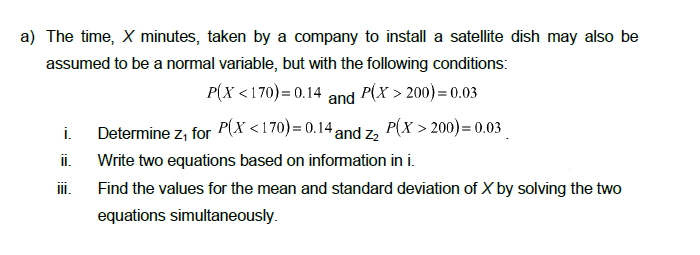 a) The time, X minutes, taken by a company to install a satellite dish may also be
assumed to be a normal variable, but with the following conditions:
Р(x <170)- 0.14
P(X <
and P(x > 200) = 0.03
Determine z, for P(X <170)= 0.14 and z,
P(X > 200) = 0.03
i.
i.
Write two equations based on information in i.
iI.
Find the values for the mean and standard deviation of X by solving the two
equations simultaneously.
