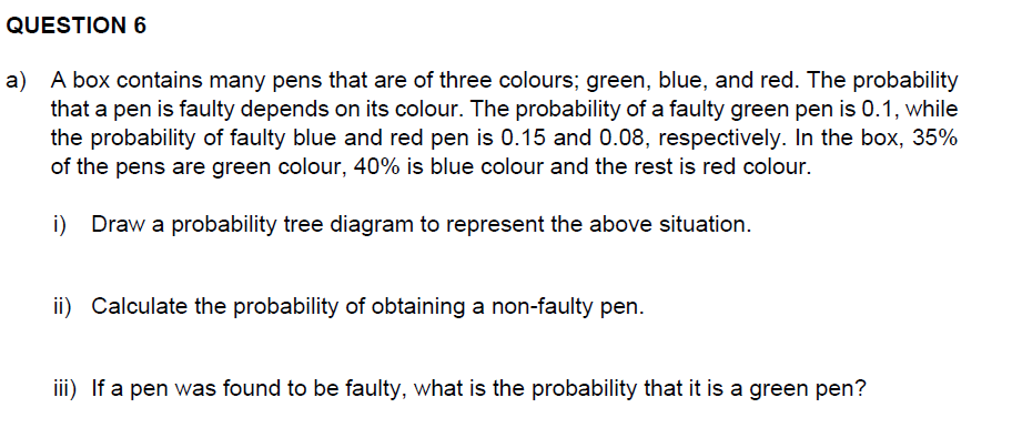 QUESTION 6
a) A box contains many pens that are of three colours; green, blue, and red. The probability
that a pen is faulty depends on its colour. The probability of a faulty green pen is 0.1, while
the probability of faulty blue and red pen is 0.15 and 0.08, respectively. In the box, 35%
of the pens are green colour, 40% is blue colour and the rest is red colour.
i) Draw a probability tree diagram to represent the above situation.
ii) Calculate the probability of obtaining a non-faulty pen.
iii) If a pen was found to be faulty, what is the probability that it is a green pen?
