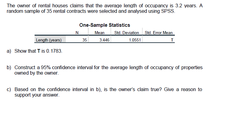 The owner of rental houses claims that the average length of occupancy is 3.2 years. A
random sample of 35 rental contracts were selected and analysed using SPSS.
One-Sample Statistics
N Mean
Std. Deviation Std. Error Mean
Length (years)
35
3.446
1.0551
a) Show that T is 0.1783.
b) Construct a 95% confidence interval for the average length of occupancy of properties
owned by the owner.
c) Based on the confidence interval in b), is the owner's claim true? Give a reason to
support your answer.
