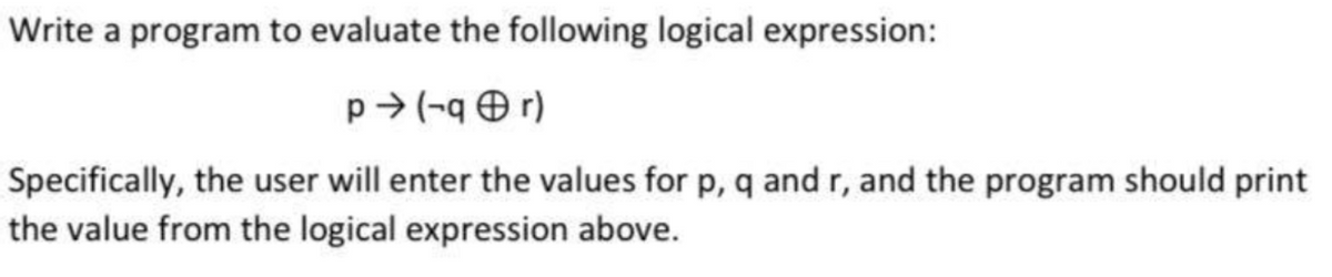 Write a program to evaluate the following logical expression:
p→ (-qr)
Specifically, the user will enter the values for p, q and r, and the program should print
the value from the logical expression above.