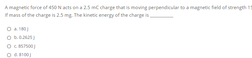 A magnetic force of 450 N acts on a 2.5 mC charge that is moving perpendicular to a magnetic field of strength 15
If mass of the charge is 2.5 mg. The kinetic energy of the charge is,
O a. 180 J
O b. 0.2625 J
O c. 857500 J
O d. 8100 J
