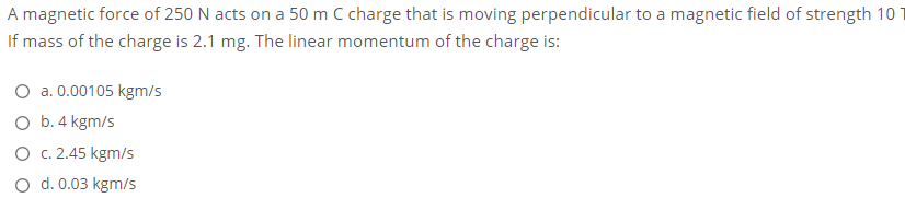 A magnetic force of 250 N acts on a 50 m C charge that is moving perpendicular to a magnetic field of strength 10
If mass of the charge is 2.1 mg. The linear momentum of the charge is:
O a. 0.00105 kgm/s
O b.4 kgm/s
O c. 2.45 kgm/s
d. 0.03 kgm/s
